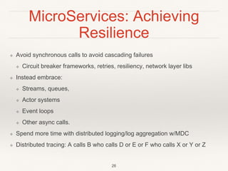 MicroServices: Achieving
Resilience
❖ Avoid synchronous calls to avoid cascading failures
❖ Circuit breaker frameworks, retries, resiliency, network layer libs
❖ Instead embrace:
❖ Streams, queues,
❖ Actor systems
❖ Event loops
❖ Other async calls.
❖ Spend more time with distributed logging/log aggregation w/MDC
❖ Distributed tracing: A calls B who calls D or E or F who calls X or Y or Z
26
 