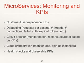 MicroServices: Monitoring and
KPIs
❖ Customer/User experience KPIs
❖ Debugging (requests per second, # threads, #
connections, failed auth, expired tokens, etc.)
❖ Circuit breaker (monitor health, restarts, act/react based
on KPIs)
❖ Cloud orchestration (monitor load, spin up instances)
❖ Health checks and observable KPIs
27
 