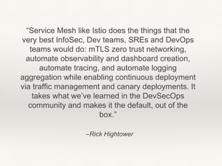 –Rick Hightower
“Service Mesh like Istio does the things that the
very best InfoSec, Dev teams, SREs and DevOps
teams would do: mTLS zero trust networking,
automate observability and dashboard creation,
automate tracing, and automate logging
aggregation while enabling continuous deployment
via traffic management and canary deployments. It
takes what we’ve learned in the DevSecOps
community and makes it the default, out of the
box.”
 