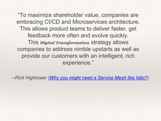 –Rick Hightower (Why you might need a Service Mesh like Istio?)
“To maximize shareholder value, companies are
embracing CI/CD and Microservices architecture.
This allows product teams to deliver faster, get
feedback more often and evolve quickly.
This Digital Transformation strategy allows
companies to address nimble upstarts as well as
provide our customers with an intelligent, rich
experience.”
 