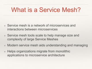 What is a Service Mesh?
❖ Service mesh is a network of microservices and
interactions between microservices
❖ Service mesh tools scale to help manage size and
complexity of large Service Meshes
❖ Modern service mesh aids understanding and managing
❖ Helps organizations migrate from monolithic
applications to microservice architecture
 