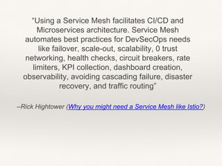 –Rick Hightower (Why you might need a Service Mesh like Istio?)
“Using a Service Mesh facilitates CI/CD and
Microservices architecture. Service Mesh
automates best practices for DevSecOps needs
like failover, scale-out, scalability, 0 trust
networking, health checks, circuit breakers, rate
limiters, KPI collection, dashboard creation,
observability, avoiding cascading failure, disaster
recovery, and traffic routing”
 