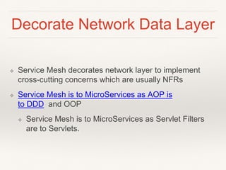 Decorate Network Data Layer
❖ Service Mesh decorates network layer to implement
cross-cutting concerns which are usually NFRs
❖ Service Mesh is to MicroServices as AOP is
to DDD and OOP
❖ Service Mesh is to MicroServices as Servlet Filters
are to Servlets.
 