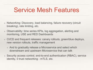 Service Mesh Features
❖ Networking: Discovery, load balancing, failure recovery (circuit
breaking), rate limiting, etc.
❖ Observability: time series KPIs, log aggregation, alerting and
monitoring, USE and RED Dashboards
❖ CI/CD and frequent releases: canary rollouts, green/blue deploys,
new version rollouts, traffic management
❖ And to gradually release a Microservice and select which
downstream and upstream Microservice that can talk
❖ Security access control, end-to-end authentication (RBAC), service
identity, 0 trust networking - mTLS, etc.
 