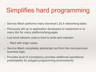 Simplifies hard programming
❖ Service Mesh performs many low-level L3/L4 networking tasks
❖ Previously left up to application developers to implement or to
many libs for many platforms/languages
❖ Low level network code is hard to write and maintain
❖ filled with edge cases.
❖ Service Mesh completely abstracted out from the microservices
business logic
❖ Provides level of consistency provides additional operational
predictability for polyglot programming environments
 