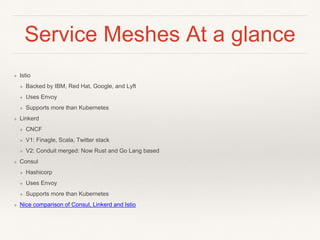 Service Meshes At a glance
❖ Istio
❖ Backed by IBM, Red Hat, Google, and Lyft
❖ Uses Envoy
❖ Supports more than Kubernetes
❖ Linkerd
❖ CNCF
❖ V1: Finagle, Scala, Twitter stack
❖ V2: Conduit merged: Now Rust and Go Lang based
❖ Consul
❖ Hashicorp
❖ Uses Envoy
❖ Supports more than Kubernetes
❖ Nice comparison of Consul, Linkerd and Istio
 