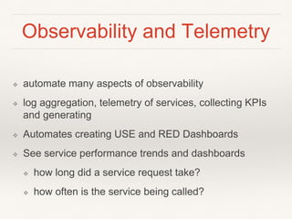 Observability and Telemetry
❖ automate many aspects of observability
❖ log aggregation, telemetry of services, collecting KPIs
and generating
❖ Automates creating USE and RED Dashboards
❖ See service performance trends and dashboards
❖ how long did a service request take?
❖ how often is the service being called?
 