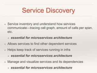 Service Discovery
❖ Service inventory and understand how services
communicate—tracing call graph, amount of calls per span,
etc.
❖ essential for microservices architecture
❖ Allows services to find other dependent services
❖ Helps keep track of services running in infra
❖ essential for microservices architecture
❖ Manage and visualize services and its dependencies
❖ essential for microservices architecture
 