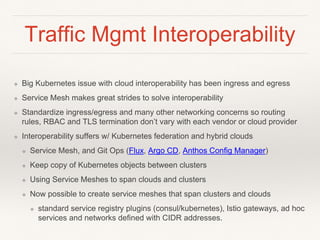 Traffic Mgmt Interoperability
❖ Big Kubernetes issue with cloud interoperability has been ingress and egress
❖ Service Mesh makes great strides to solve interoperability
❖ Standardize ingress/egress and many other networking concerns so routing
rules, RBAC and TLS termination don’t vary with each vendor or cloud provider
❖ Interoperability suffers w/ Kubernetes federation and hybrid clouds
❖ Service Mesh, and Git Ops (Flux, Argo CD, Anthos Config Manager)
❖ Keep copy of Kubernetes objects between clusters
❖ Using Service Meshes to span clouds and clusters
❖ Now possible to create service meshes that span clusters and clouds
❖ standard service registry plugins (consul/kubernetes), Istio gateways, ad hoc
services and networks defined with CIDR addresses.
 