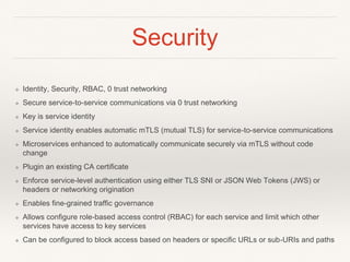 Security
❖ Identity, Security, RBAC, 0 trust networking
❖ Secure service-to-service communications via 0 trust networking
❖ Key is service identity
❖ Service identity enables automatic mTLS (mutual TLS) for service-to-service communications
❖ Microservices enhanced to automatically communicate securely via mTLS without code
change
❖ Plugin an existing CA certificate
❖ Enforce service-level authentication using either TLS SNI or JSON Web Tokens (JWS) or
headers or networking origination
❖ Enables fine-grained traffic governance
❖ Allows configure role-based access control (RBAC) for each service and limit which other
services have access to key services
❖ Can be configured to block access based on headers or specific URLs or sub-URIs and paths
 