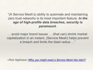 –Rick Hightower (Why you might need a Service Mesh like Istio?)
“(A Service Mesh’s) ability to automate and maintaining
zero trust networks is its most important feature. In the
age of high-profile data breaches, security is
paramount.
…avoid major brand issues … (that can) shrink market
capitalization in an instant. (Service Mesh) helps prevent
a breach and limits the blast radius …”
 