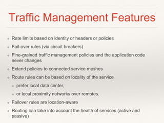 Traffic Management Features
❖ Rate limits based on identity or headers or policies
❖ Fail-over rules (via circuit breakers)
❖ Fine-grained traffic management policies and the application code
never changes
❖ Extend policies to connected service meshes
❖ Route rules can be based on locality of the service
❖ prefer local data center,
❖ or local proximity networks over remotes.
❖ Failover rules are location-aware
❖ Routing can take into account the health of services (active and
passive)
 