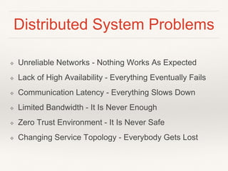 Distributed System Problems
❖ Unreliable Networks - Nothing Works As Expected
❖ Lack of High Availability - Everything Eventually Fails
❖ Communication Latency - Everything Slows Down
❖ Limited Bandwidth - It Is Never Enough
❖ Zero Trust Environment - It Is Never Safe
❖ Changing Service Topology - Everybody Gets Lost
 