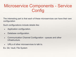 Microservice Components - Service
Config
The interesting part is that each of these microservices can have their own
configuration
Such configurations include details like:
❖ Application configuration.
❖ Database configuration.
❖ Communication Channel Configuration - queues and other
infrastructure.
❖ URLs of other microservices to talk to.
Ex. Git, Vault, File System
 