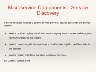 Microservice Components - Service
Discovery
Service discovery involves 3 parties: service provider, service consumer and service
registry.
❖ service provider registers itself with service registry when it enters and deregister
itself when it leaves the system
❖ service consumer gets the location of a provider from registry, and then talks to
the provider
❖ service registry maintains the latest location of providers
Ex. Zooker, Consul, Etcd
 