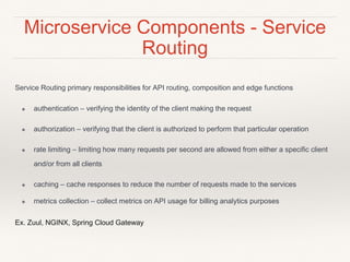 Microservice Components - Service
Routing
Service Routing primary responsibilities for API routing, composition and edge functions
❖ authentication – verifying the identity of the client making the request
❖ authorization – verifying that the client is authorized to perform that particular operation
❖ rate limiting – limiting how many requests per second are allowed from either a specific client
and/or from all clients
❖ caching – cache responses to reduce the number of requests made to the services
❖ metrics collection – collect metrics on API usage for billing analytics purposes
Ex. Zuul, NGINX, Spring Cloud Gateway
 