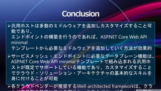汎用ホストは多数のミドルウェアを追加しカスタマイズすること可
能であり、
エンドポイントの構築を行うのであれば、ASP.NET Core Web API
minimal
テンプレートから必要なミドルウェアを追加していく方法が効果的
サービスメッシュ・エンドポイントに必要なデータプレーン機能は、
ASP.NET Core Web API minimalテンプレートで組み込まれる汎用ホ
ストが既定でサポートしている機能であり、カスタマイズすること
でクラウド・ソリューション・アーキテクチャの基本的なスキルを
身に付けることが可能
各クラウドベンダーが推奨するWell-architected frameworkは、クラ
 