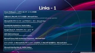 Dream Wallpapers: このプレゼンテーションの背景
https://wallpaperaccess.com/dream
保護された Web API: アプリの登録 – Microsoft Docs
https://docs.microsoft.com/ja-jp/azure/active-directory/develop/scenario-protected-web-api-app-registration
Microsoft ID プラットフォーム アクセス トークン – Microsoft Docs
https://docs.microsoft.com/ja-jp/azure/active-directory/develop/access-tokens
Swashbuckle.AspNetCore: NuGet Gallery
https://www.nuget.org/packages/Swashbuckle.AspNetCore/
Google Cloud アーキテクチャ フレームワーク
https://cloud.google.com/architecture/framework?hl=ja
AWS Well-Architected
https://aws.amazon.com/jp/architecture/well-architected/
Microsoft Azure Well-Architected Framework – Microsoft Docs
https://docs.microsoft.com/ja-jp/azure/architecture/framework/
クイックスタート:Microsoft ID プラットフォームを使用して Web API を保護する – Microsoft Docs
https://docs.microsoft.com/ja-jp/azure/active-directory/develop/web-api-quickstart?source=recommendations&pivots=devlang-aspnet-core
Microsoft.Identity.Web.UI : NuGet Gallery
https://www.nuget.org/packages/Microsoft.Identity.Web.UI
 