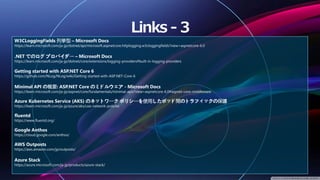 W3CLoggingFields 列挙型 – Microsoft Docs
https://learn.microsoft.com/ja-jp/dotnet/api/microsoft.aspnetcore.httplogging.w3cloggingfields?view=aspnetcore-6.0
.NET でのログ プロバイダー – Microsoft Docs
https://learn.microsoft.com/ja-jp/dotnet/core/extensions/logging-providers#built-in-logging-providers
Getting started with ASP.NET Core 6
https://github.com/NLog/NLog/wiki/Getting-started-with-ASP.NET-Core-6
Minimal API の概要: ASP.NET Core のミドルウェア - Microsoft Docs
https://learn.microsoft.com/ja-jp/aspnet/core/fundamentals/minimal-apis?view=aspnetcore-6.0#aspnet-core-middleware
Azure Kubernetes Service (AKS) のネットワーク ポリシーを使用したポッド間のトラフィックの保護
https://learn.microsoft.com/ja-jp/azure/aks/use-network-policies
fluentd
https://www.fluentd.org/
Google Anthos
https://cloud.google.com/anthos/
AWS Outposts
https://aws.amazon.com/jp/outposts/
Azure Stack
https://azure.microsoft.com/ja-jp/products/azure-stack/
 