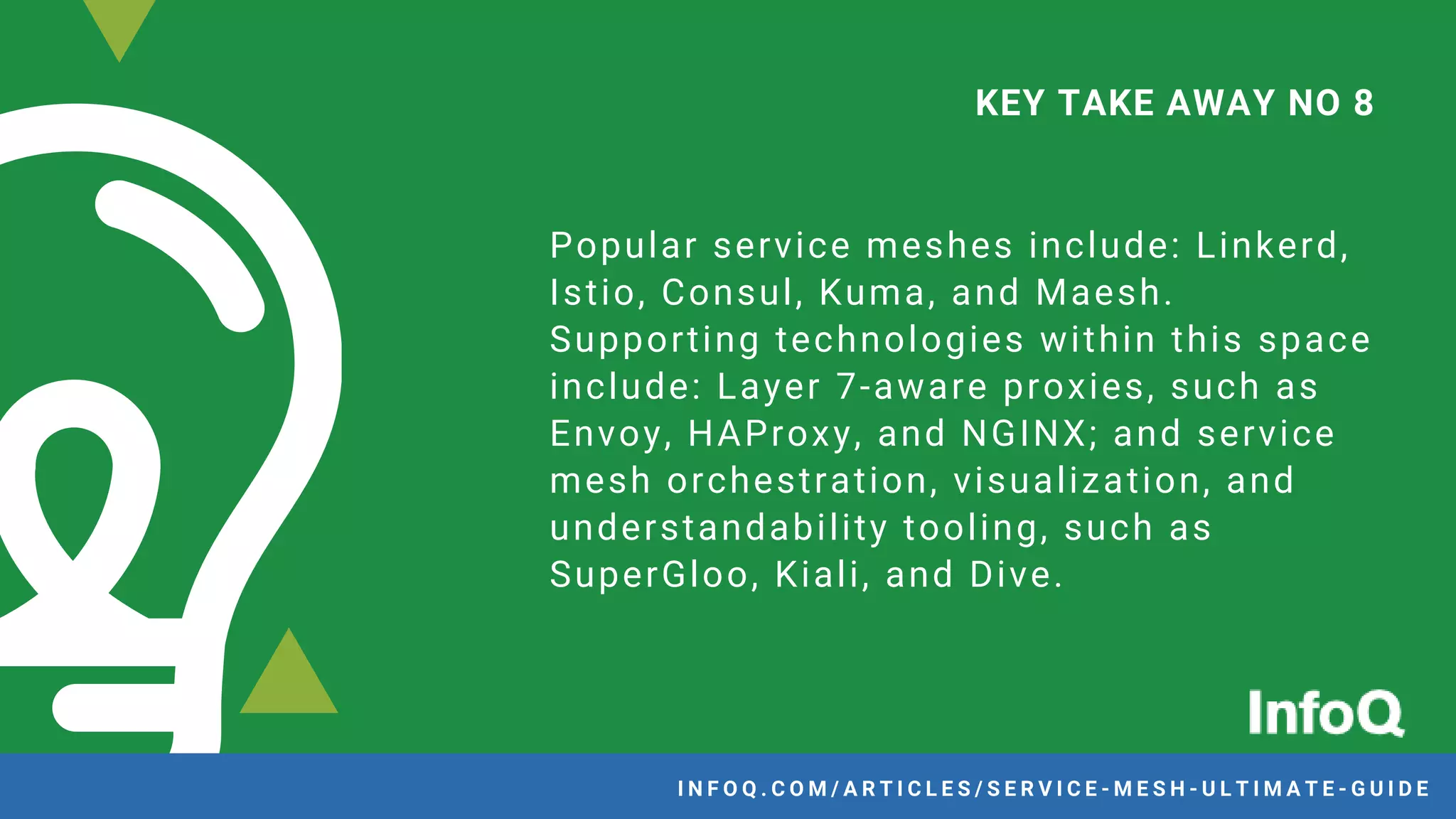 Popular service meshes include: Linkerd,
Istio, Consul, Kuma, and Maesh.
Supporting technologies within this space
include: Layer 7-aware proxies, such as
Envoy, HAProxy, and NGINX; and service
mesh orchestration, visualization, and
understandability tooling, such as
SuperGloo, Kiali, and Dive.
KEY TAKE AWAY NO 8
I N F O Q . C O M / A R T I C L E S / S E R V I C E - M E S H - U L T I M A T E - G U I D EI N F O Q . C O M / A R T I C L E S / S E R V I C E - M E S H - U L T I M A T E - G U I D E
 