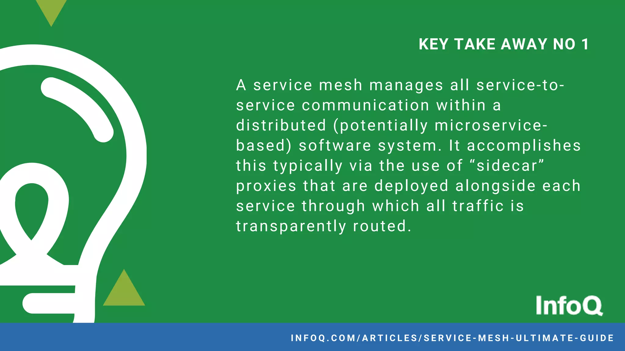 A service mesh manages all service-to-
service communication within a
distributed (potentially microservice-
based) software system. It accomplishes
this typically via the use of “sidecar”
proxies that are deployed alongside each
service through which all traffic is
transparently routed.
KEY TAKE AWAY NO 1
I N F O Q . C O M / A R T I C L E S / S E R V I C E - M E S H - U L T I M A T E - G U I D E
 