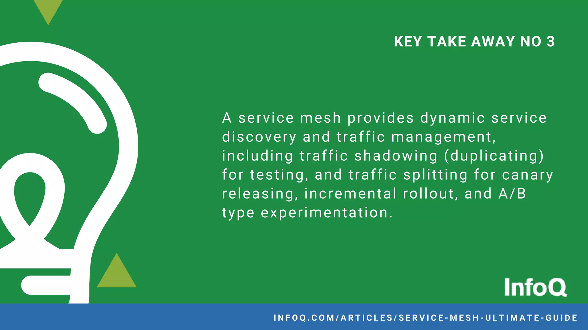 A service mesh provides dynamic service
discovery and traffic management,
including traffic shadowing (duplicating)
for testing, and traffic splitting for canary
releasing, incremental rollout, and A/B
type experimentation.
KEY TAKE AWAY NO 3
I N F O Q . C O M / A R T I C L E S / S E R V I C E - M E S H - U L T I M A T E - G U I D E
 