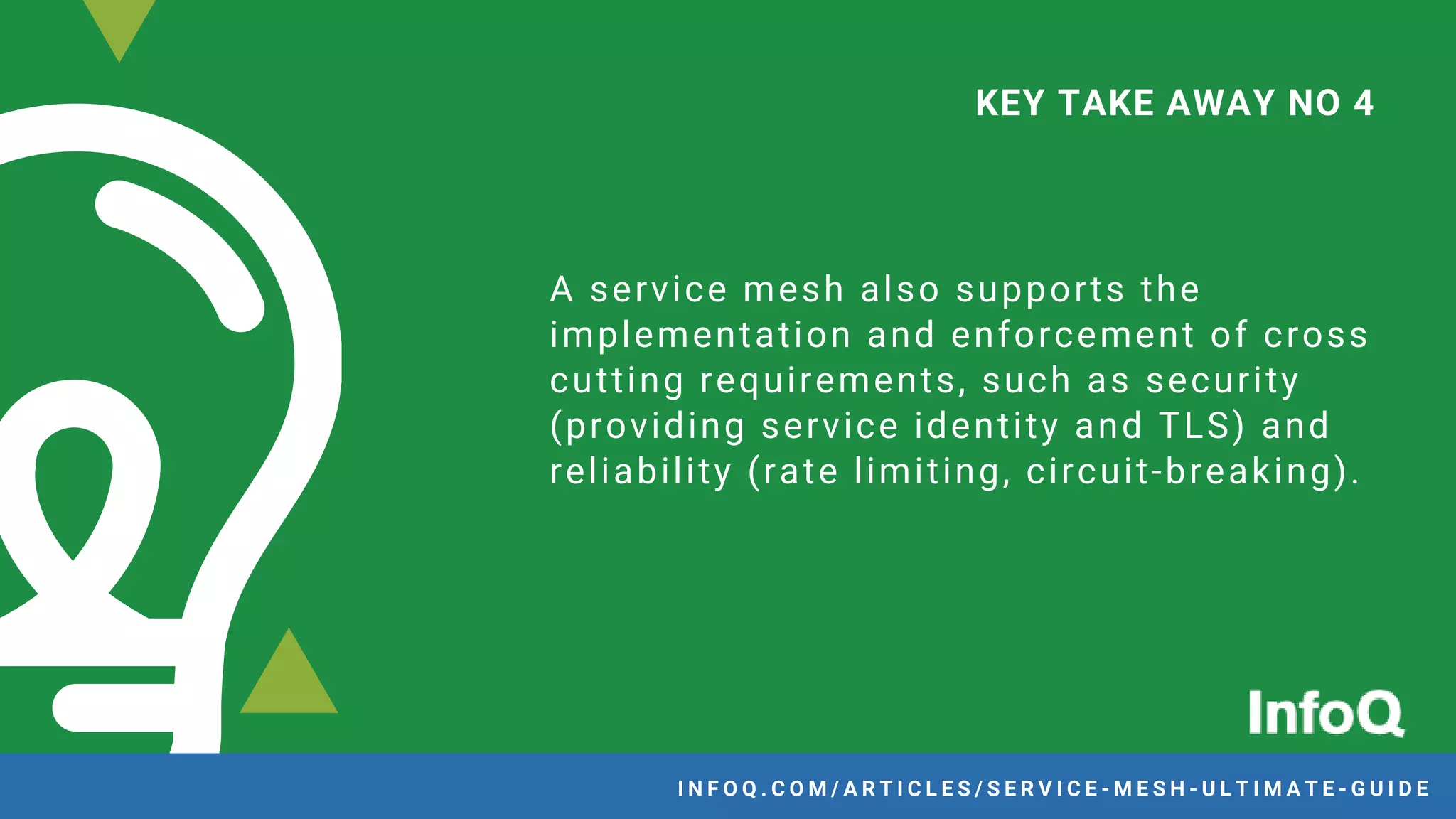 A service mesh also supports the
implementation and enforcement of cross
cutting requirements, such as security
(providing service identity and TLS) and
reliability (rate limiting, circuit-breaking).
KEY TAKE AWAY NO 4
I N F O Q . C O M / A R T I C L E S / S E R V I C E - M E S H - U L T I M A T E - G U I D E
 