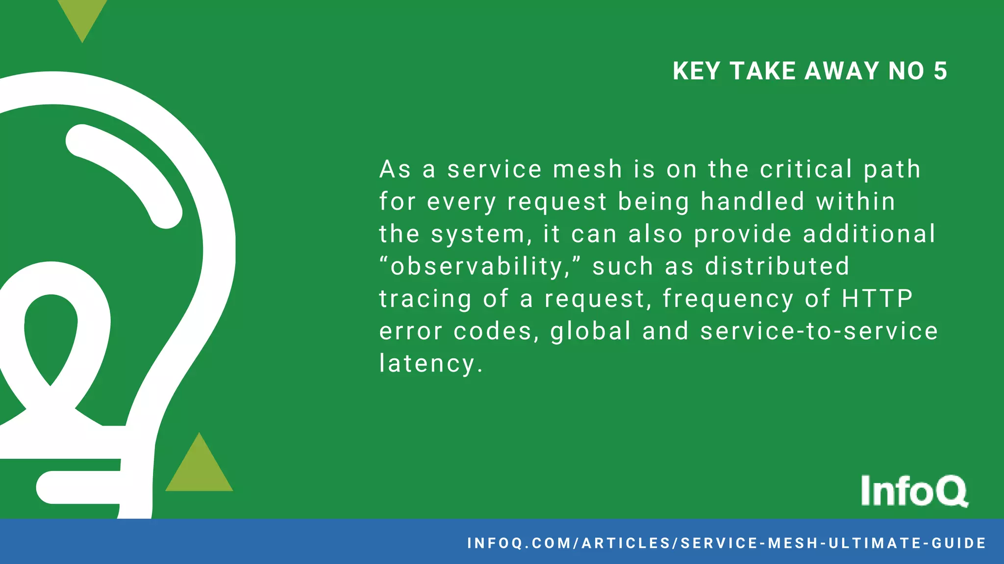 As a service mesh is on the critical path
for every request being handled within
the system, it can also provide additional
“observability,” such as distributed
tracing of a request, frequency of HTTP
error codes, global and service-to-service
latency.
KEY TAKE AWAY NO 5
I N F O Q . C O M / A R T I C L E S / S E R V I C E - M E S H - U L T I M A T E - G U I D E
 