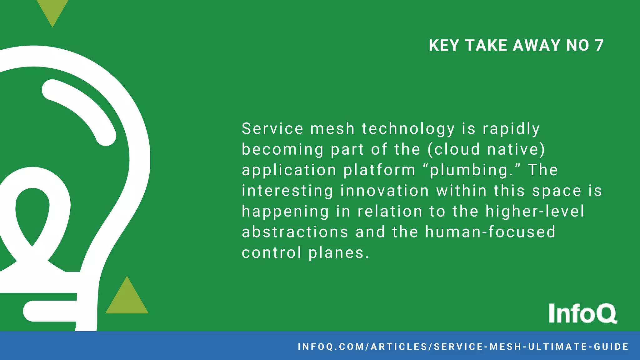 Service mesh technology is rapidly
becoming part of the (cloud native)
application platform “plumbing.” The
interesting innovation within this space is
happening in relation to the higher-level
abstractions and the human-focused
control planes.
KEY TAKE AWAY NO 7
I N F O Q . C O M / A R T I C L E S / S E R V I C E - M E S H - U L T I M A T E - G U I D E
 