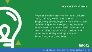 Popular service meshes include: Linkerd,
Istio, Consul, Kuma, and Maesh.
Supporting technologies within this space
include: Layer 7-aware proxies, such as
Envoy, HAProxy, and NGINX; and service
mesh orchestration, visualization, and
understandability tooling, such as
SuperGloo, Kiali, and Dive.
KEY TAKE AWAY NO 8
I N F O Q . C O M / A R T I C L E S / S E R V I C E - M E S H - U L T I M A T E - G U I D EI N F O Q . C O M / A R T I C L E S / S E R V I C E - M E S H - U L T I M A T E - G U I D E
 