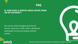 Q: HOW DOES A SERVICE MESH DIFFER FROM
AN API GATEWAY?
A: A service mesh manages all service-to-
service, “east-west,” traffic within a distributed
(potentially microservice-based) software
system.
FAQ
INFOQ.COM/ARTICLES/SERVICE-MESH-ULTIMATE-GUIDE
 