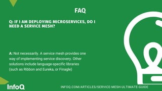 Q: IF I AM DEPLOYING MICROSERVICES, DO I
NEED A SERVICE MESH?
A: Not necessarily. A service mesh provides one
way of implementing service discovery. Other
solutions include language-specific libraries
(such as Ribbon and Eureka, or Finagle)
FAQ
INFOQ.COM/ARTICLES/SERVICE-MESH-ULTIMATE-GUIDE
 