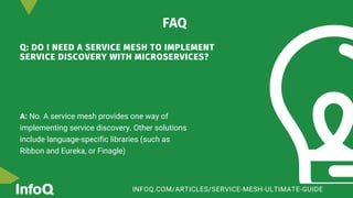 Q: DO I NEED A SERVICE MESH TO IMPLEMENT
SERVICE DISCOVERY WITH MICROSERVICES?
A: No. A service mesh provides one way of
implementing service discovery. Other solutions
include language-specific libraries (such as
Ribbon and Eureka, or Finagle)
FAQ
INFOQ.COM/ARTICLES/SERVICE-MESH-ULTIMATE-GUIDE
 