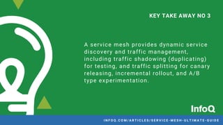 A service mesh provides dynamic service
discovery and traffic management,
including traffic shadowing (duplicating)
for testing, and traffic splitting for canary
releasing, incremental rollout, and A/B
type experimentation.
KEY TAKE AWAY NO 3
I N F O Q . C O M / A R T I C L E S / S E R V I C E - M E S H - U L T I M A T E - G U I D E
 