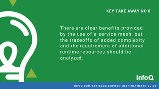 There are clear benefits provided
by the use of a service mesh, but
the tradeoffs of added complexity
and the requirement of additional
runtime resources should be
analyzed.
KEY TAKE AWAY NO 6
I N F O Q . C O M / A R T I C L E S / S E R V I C E - M E S H - U L T I M A T E - G U I D E
 