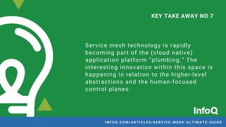 Service mesh technology is rapidly
becoming part of the (cloud native)
application platform “plumbing.” The
interesting innovation within this space is
happening in relation to the higher-level
abstractions and the human-focused
control planes.
KEY TAKE AWAY NO 7
I N F O Q . C O M / A R T I C L E S / S E R V I C E - M E S H - U L T I M A T E - G U I D E
 
