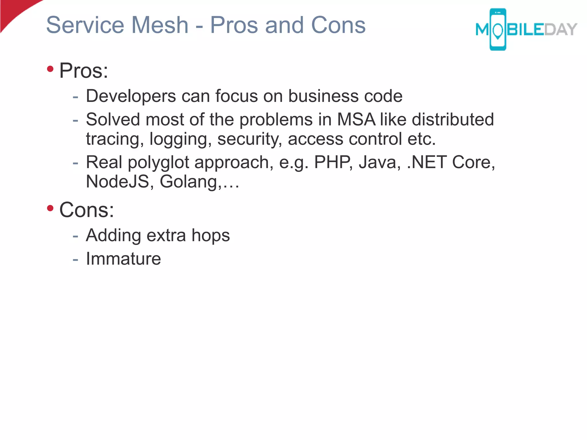 Service Mesh - Pros and Cons
• Pros:
- Developers can focus on business code
- Solved most of the problems in MSA like distributed
tracing, logging, security, access control etc.
- Real polyglot approach, e.g. PHP, Java, .NET Core,
NodeJS, Golang,…
• Cons:
- Adding extra hops
- Immature
 