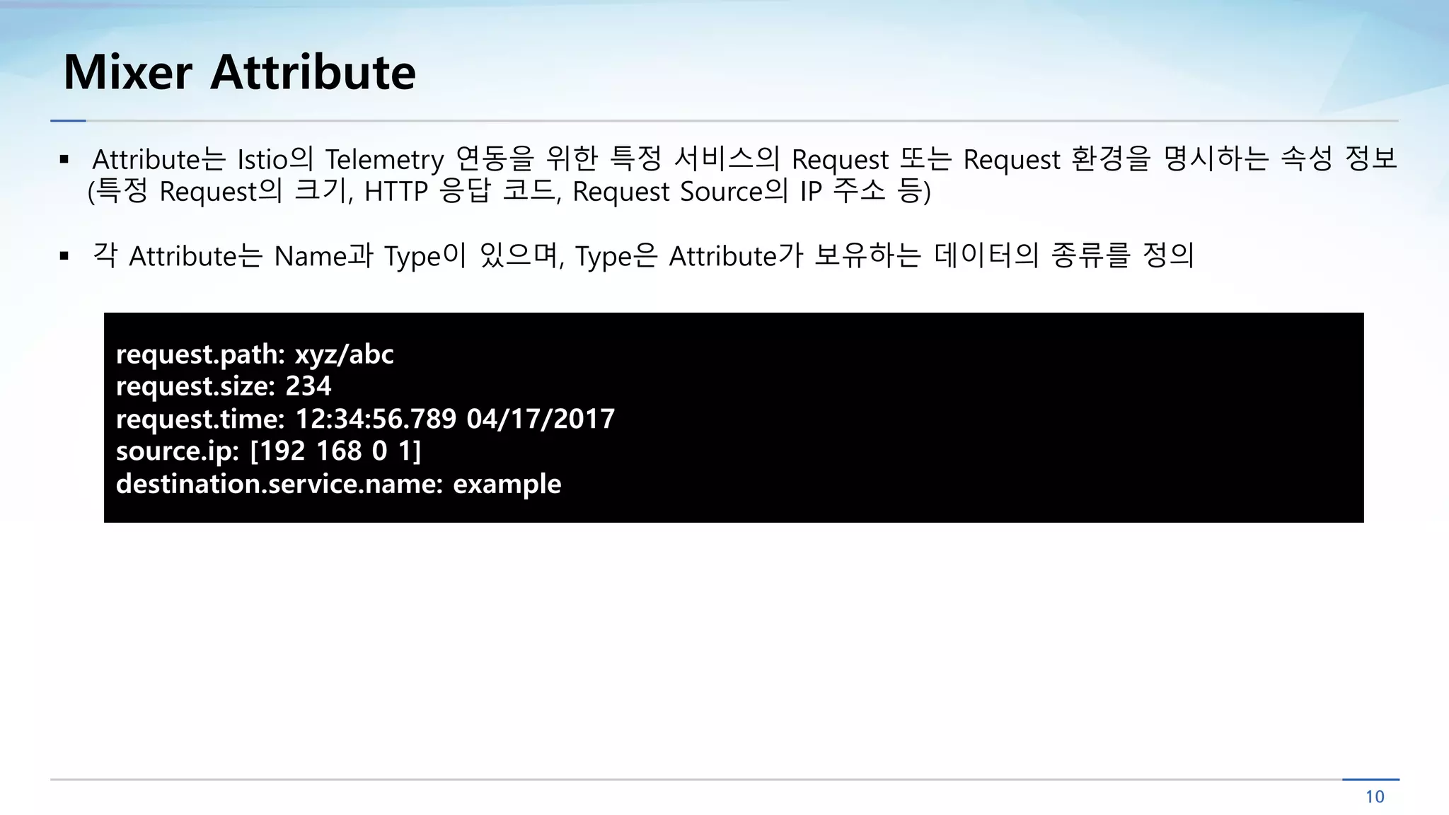 Mixer Attribute
§ Attribute는 Istio의 Telemetry 연동을 위한 특정 서비스의 Request 또는 Request 환경을 명시하는 속성 정보
(특정 Request의 크기, HTTP 응답 코드, Request Source의 IP 주소 등)
§ 각 Attribute는 Name과 Type이 있으며, Type은 Attribute가 보유하는 데이터의 종류를 정의
request.path: xyz/abc
request.size: 234
request.time: 12:34:56.789 04/17/2017
source.ip: [192 168 0 1]
destination.service.name: example
 