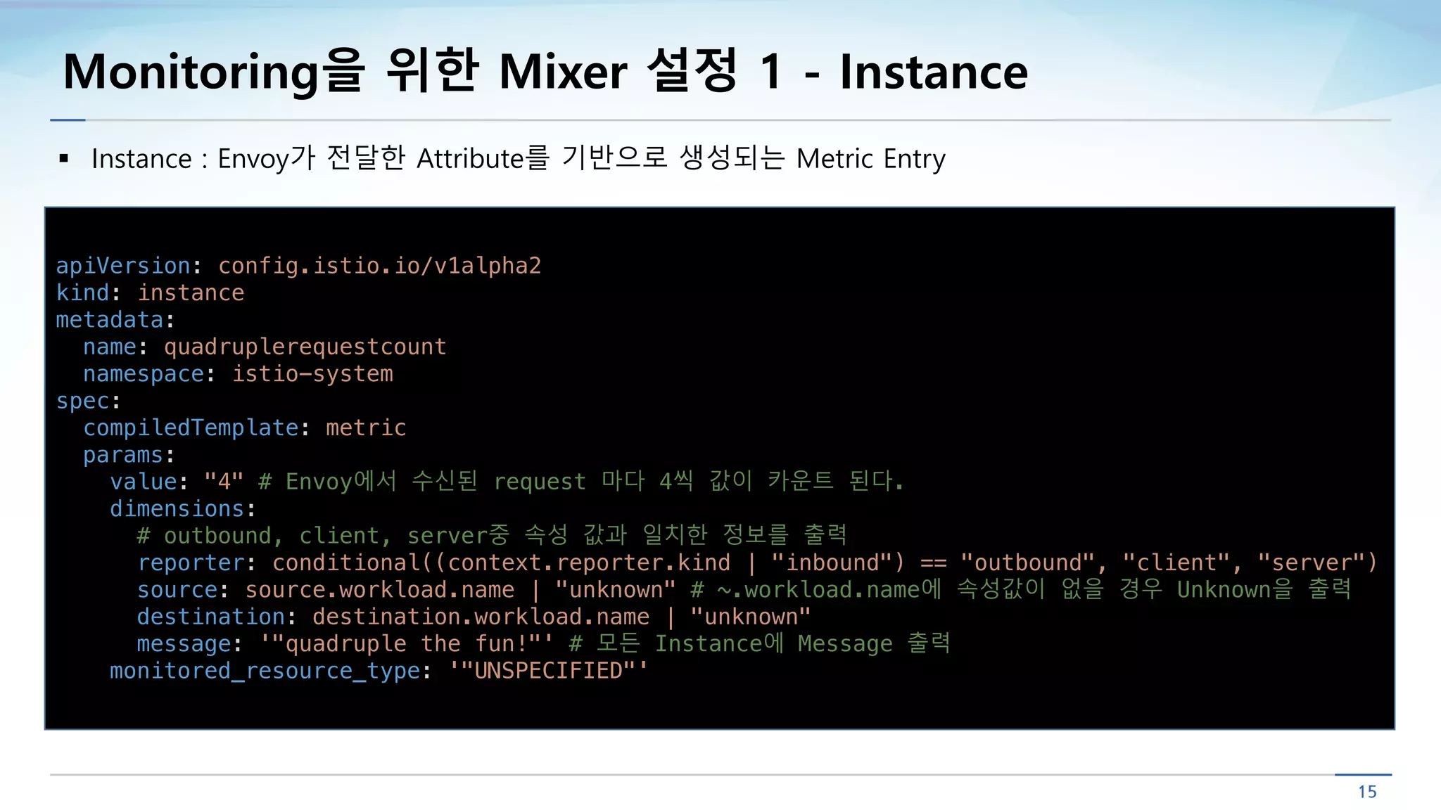 Monitoring을 위한 Mixer 설정 1 - Instance
§ Instance : Envoy가 전달한 Attribute를 기반으로 생성되는 Metric Entry
apiVersion: config.istio.io/v1alpha2
kind: instance
metadata:
name: quadruplerequestcount
namespace: istio-system
spec:
compiledTemplate: metric
params:
value: "4" # Envoy에서 수신된 request 마다 4씩 값이 카운트 된다.
dimensions:
# outbound, client, server중 속성 값과 일치한 정보를 출력
reporter: conditional((context.reporter.kind | "inbound") == "outbound", "client", "server")
source: source.workload.name | "unknown" # ~.workload.name에 속성값이 없을 경우 Unknown을 출력
destination: destination.workload.name | "unknown"
message: '"quadruple the fun!"' # 모든 Instance에 Message 출력
monitored_resource_type: '"UNSPECIFIED"'
 