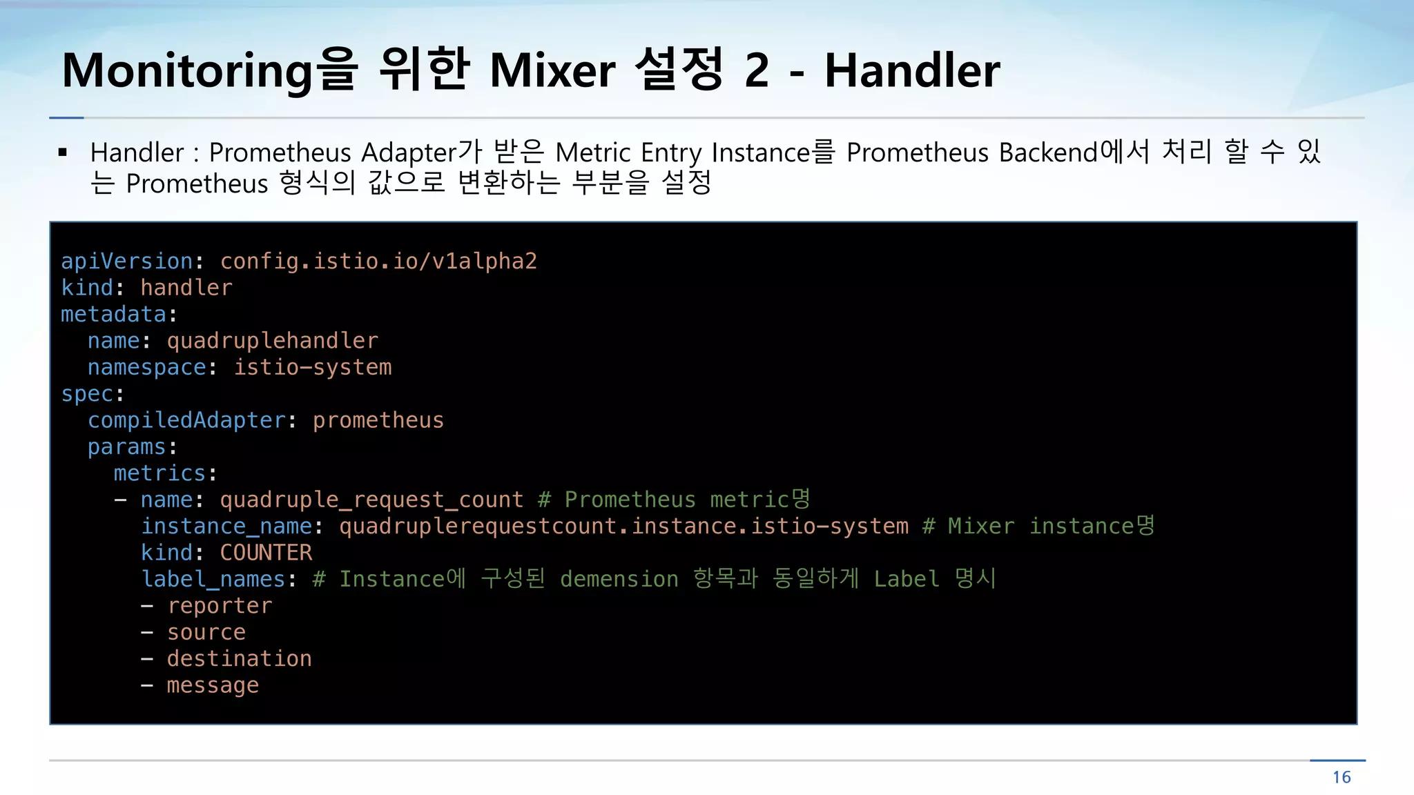 Monitoring을 위한 Mixer 설정 2 - Handler
§ Handler : Prometheus Adapter가 받은 Metric Entry Instance를 Prometheus Backend에서 처리 할 수 있
는 Prometheus 형식의 값으로 변환하는 부분을 설정
apiVersion: config.istio.io/v1alpha2
kind: handler
metadata:
name: quadruplehandler
namespace: istio-system
spec:
compiledAdapter: prometheus
params:
metrics:
- name: quadruple_request_count # Prometheus metric명
instance_name: quadruplerequestcount.instance.istio-system # Mixer instance명
kind: COUNTER
label_names: # Instance에 구성된 demension 항목과 동일하게 Label 명시
- reporter
- source
- destination
- message
 