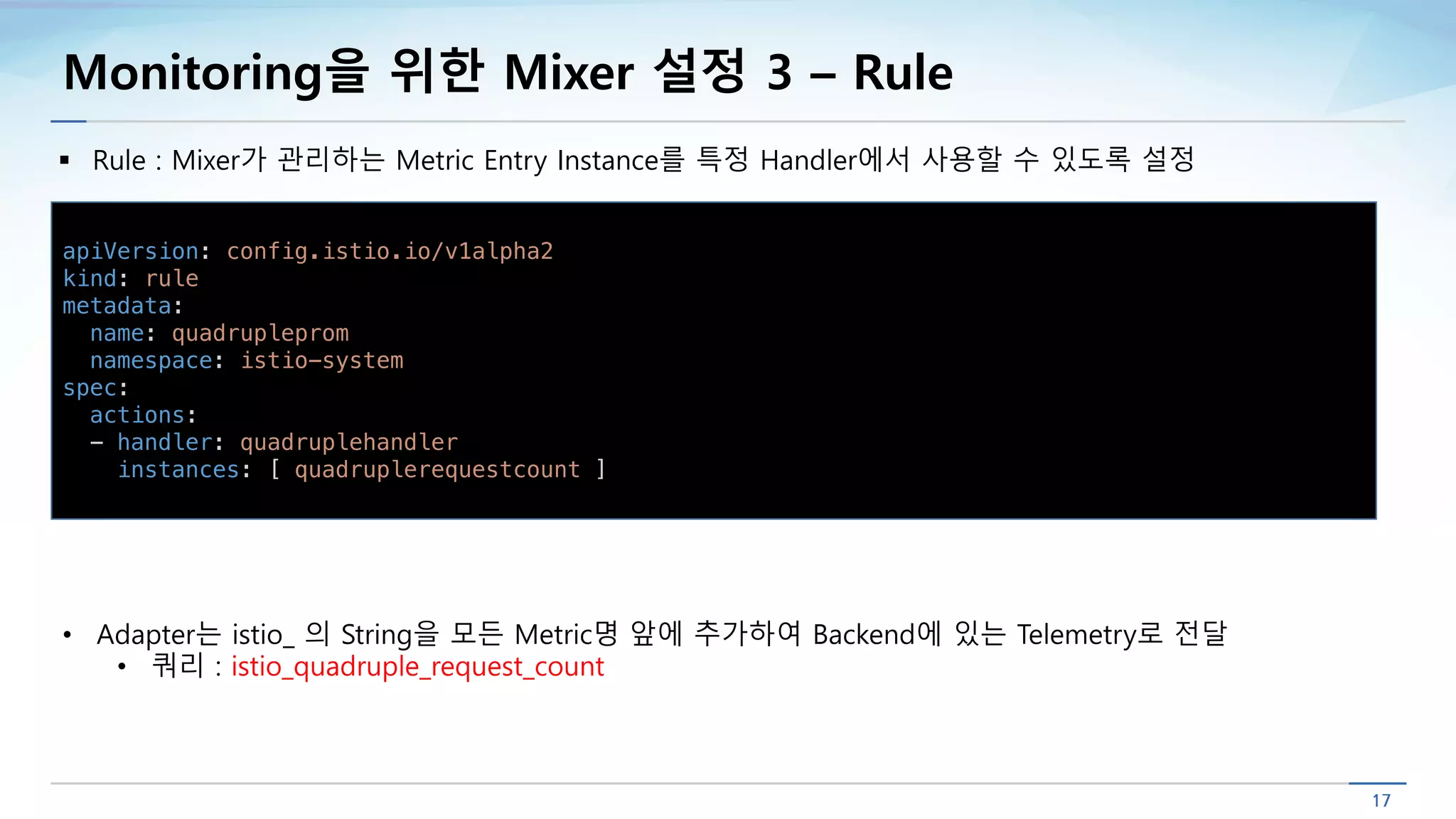 Monitoring을 위한 Mixer 설정 3 – Rule
§ Rule : Mixer가 관리하는 Metric Entry Instance를 특정 Handler에서 사용할 수 있도록 설정
apiVersion: config.istio.io/v1alpha2
kind: rule
metadata:
name: quadrupleprom
namespace: istio-system
spec:
actions:
- handler: quadruplehandler
instances: [ quadruplerequestcount ]
• Adapter는 istio_ 의 String을 모든 Metric명 앞에 추가하여 Backend에 있는 Telemetry로 전달
• 쿼리 : istio_quadruple_request_count
 