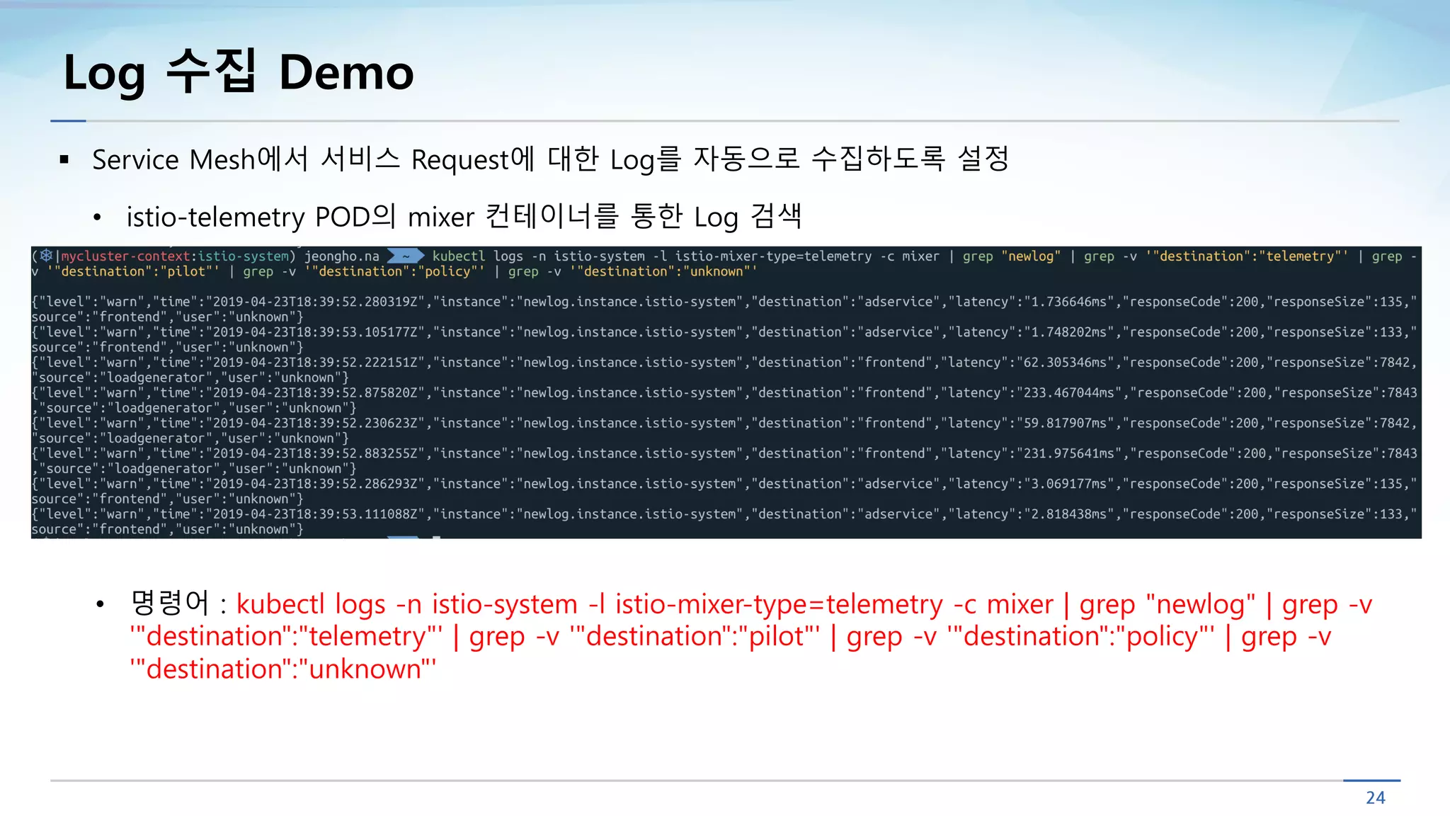 Log 수집 Demo
§ Service Mesh에서 서비스 Request에 대한 Log를 자동으로 수집하도록 설정
• istio-telemetry POD의 mixer 컨테이너를 통한 Log 검색
• 명령어 : kubectl logs -n istio-system -l istio-mixer-type=telemetry -c mixer | grep "newlog" | grep -v
'"destination":"telemetry"' | grep -v '"destination":"pilot"' | grep -v '"destination":"policy"' | grep -v
'"destination":"unknown"'
 