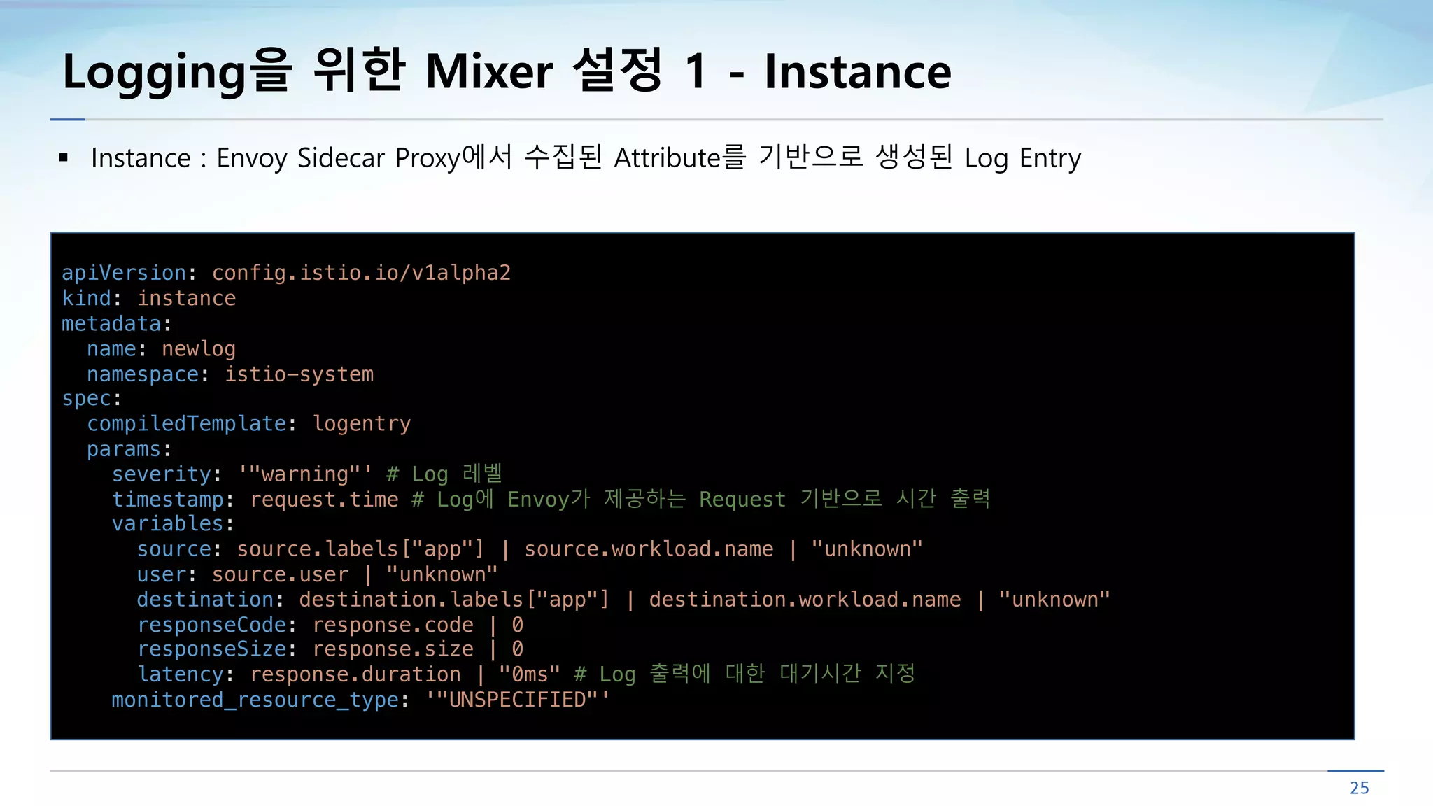 Logging을 위한 Mixer 설정 1 - Instance
§ Instance : Envoy Sidecar Proxy에서 수집된 Attribute를 기반으로 생성된 Log Entry
apiVersion: config.istio.io/v1alpha2
kind: instance
metadata:
name: newlog
namespace: istio-system
spec:
compiledTemplate: logentry
params:
severity: '"warning"' # Log 레벨
timestamp: request.time # Log에 Envoy가 제공하는 Request 기반으로 시간 출력
variables:
source: source.labels["app"] | source.workload.name | "unknown"
user: source.user | "unknown"
destination: destination.labels["app"] | destination.workload.name | "unknown"
responseCode: response.code | 0
responseSize: response.size | 0
latency: response.duration | "0ms" # Log 출력에 대한 대기시간 지정
monitored_resource_type: '"UNSPECIFIED"'
 