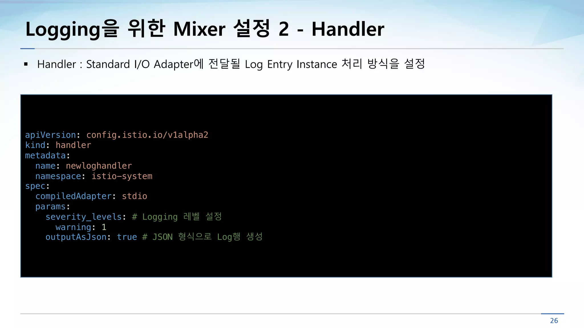 Logging을 위한 Mixer 설정 2 - Handler
§ Handler : Standard I/O Adapter에 전달될 Log Entry Instance 처리 방식을 설정
apiVersion: config.istio.io/v1alpha2
kind: handler
metadata:
name: newloghandler
namespace: istio-system
spec:
compiledAdapter: stdio
params:
severity_levels: # Logging 레벨 설정
warning: 1
outputAsJson: true # JSON 형식으로 Log행 생성
 