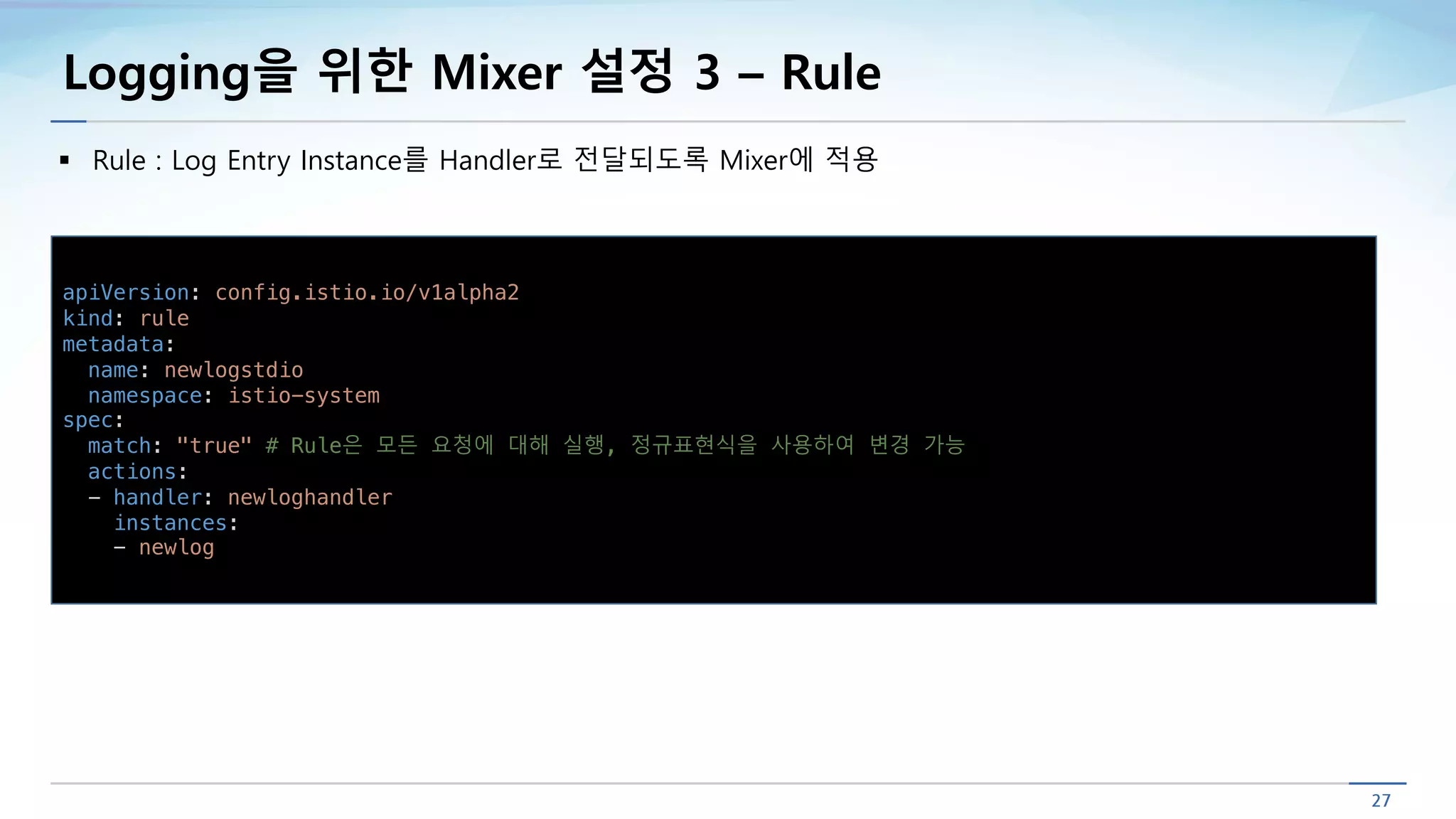Logging을 위한 Mixer 설정 3 – Rule
§ Rule : Log Entry Instance를 Handler로 전달되도록 Mixer에 적용
apiVersion: config.istio.io/v1alpha2
kind: rule
metadata:
name: newlogstdio
namespace: istio-system
spec:
match: "true" # Rule은 모든 요청에 대해 실행, 정규표현식을 사용하여 변경 가능
actions:
- handler: newloghandler
instances:
- newlog
 
