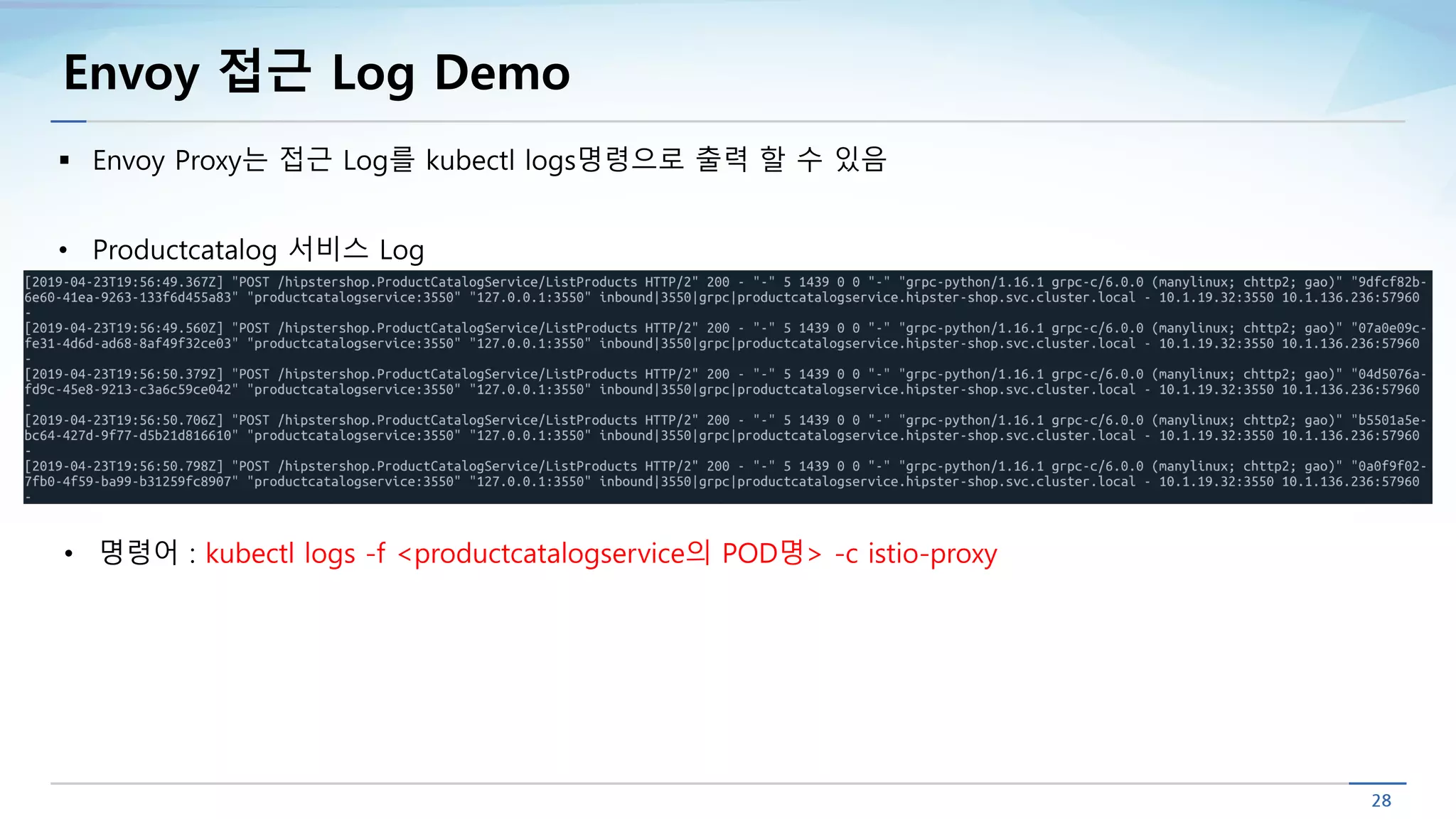 Envoy 접근 Log Demo
§ Envoy Proxy는 접근 Log를 kubectl logs명령으로 출력 할 수 있음
• Productcatalog 서비스 Log
• 명령어 : kubectl logs -f <productcatalogservice의 POD명> -c istio-proxy
 