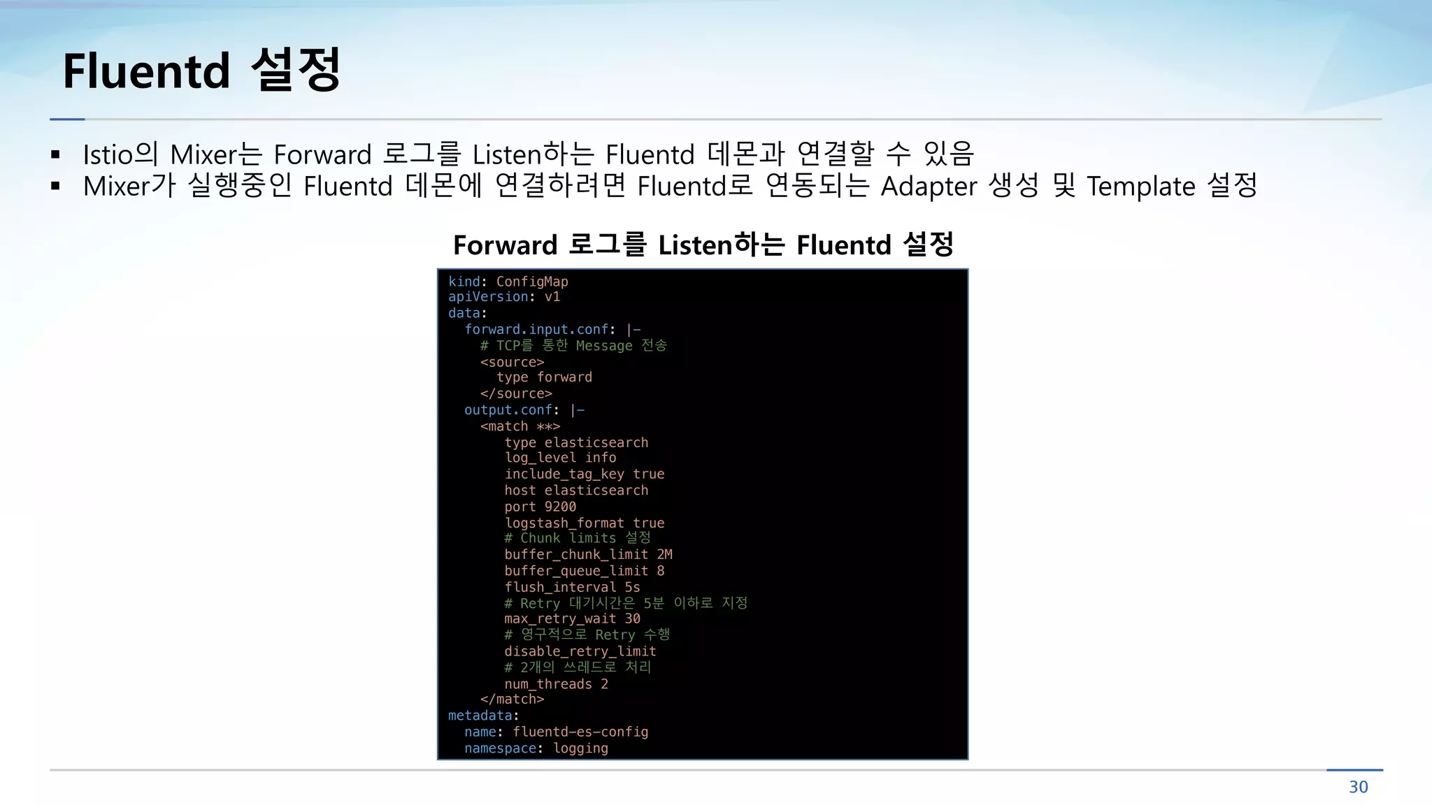 Fluentd 설정
§ Istio의 Mixer는 Forward 로그를 Listen하는 Fluentd 데몬과 연결할 수 있음
§ Mixer가 실행중인 Fluentd 데몬에 연결하려면 Fluentd로 연동되는 Adapter 생성 및 Template 설정
kind: ConfigMap
apiVersion: v1
data:
forward.input.conf: |-
# TCP를 통한 Message 전송
<source>
type forward
</source>
output.conf: |-
<match **>
type elasticsearch
log_level info
include_tag_key true
host elasticsearch
port 9200
logstash_format true
# Chunk limits 설정
buffer_chunk_limit 2M
buffer_queue_limit 8
flush_interval 5s
# Retry 대기시간은 5분 이하로 지정
max_retry_wait 30
# 영구적으로 Retry 수행
disable_retry_limit
# 2개의 쓰레드로 처리
num_threads 2
</match>
metadata:
name: fluentd-es-config
namespace: logging
Forward 로그를 Listen하는 Fluentd 설정
 