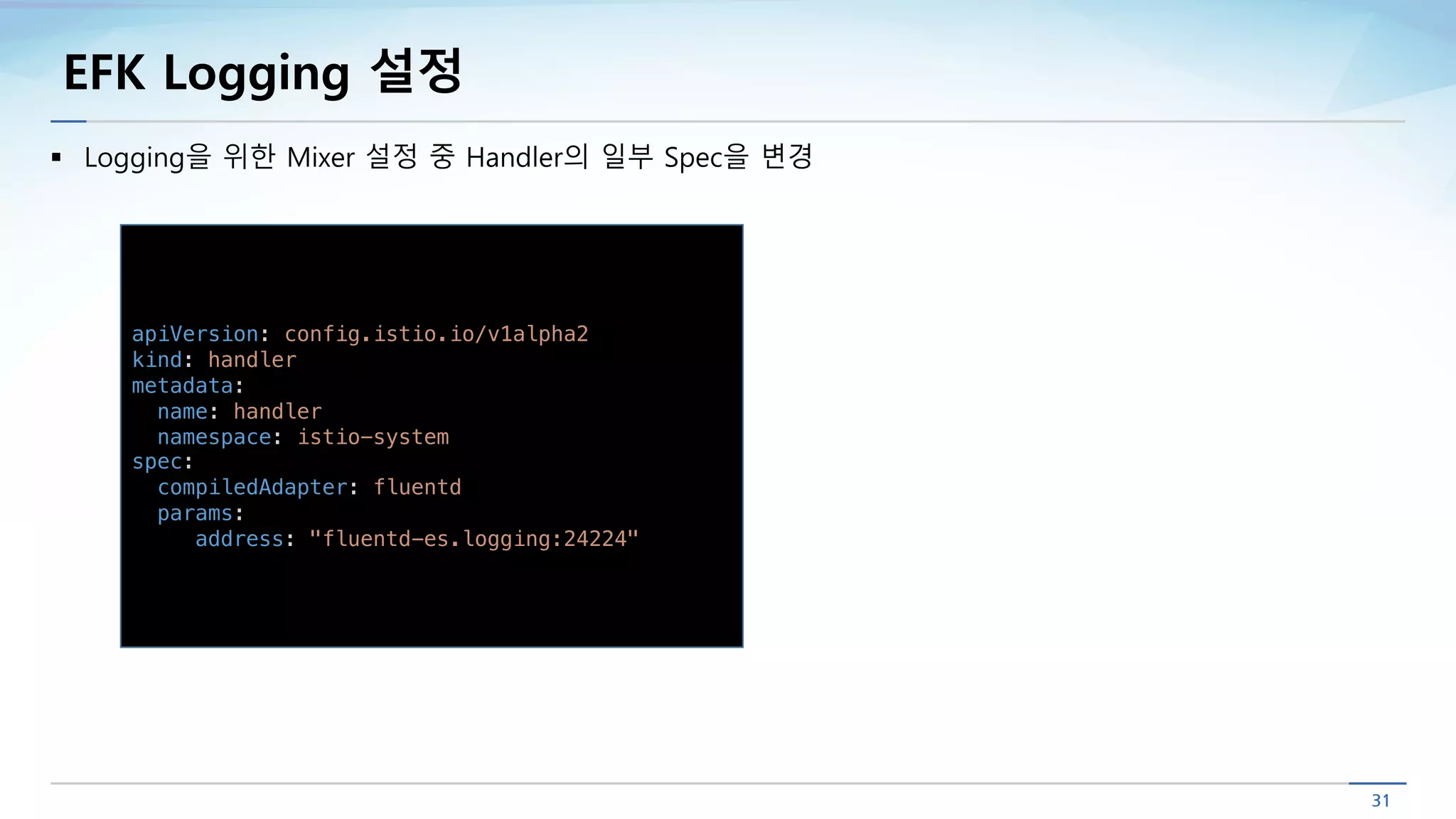 EFK Logging 설정
apiVersion: config.istio.io/v1alpha2
kind: handler
metadata:
name: handler
namespace: istio-system
spec:
compiledAdapter: fluentd
params:
address: "fluentd-es.logging:24224"
§ Logging을 위한 Mixer 설정 중 Handler의 일부 Spec을 변경
 