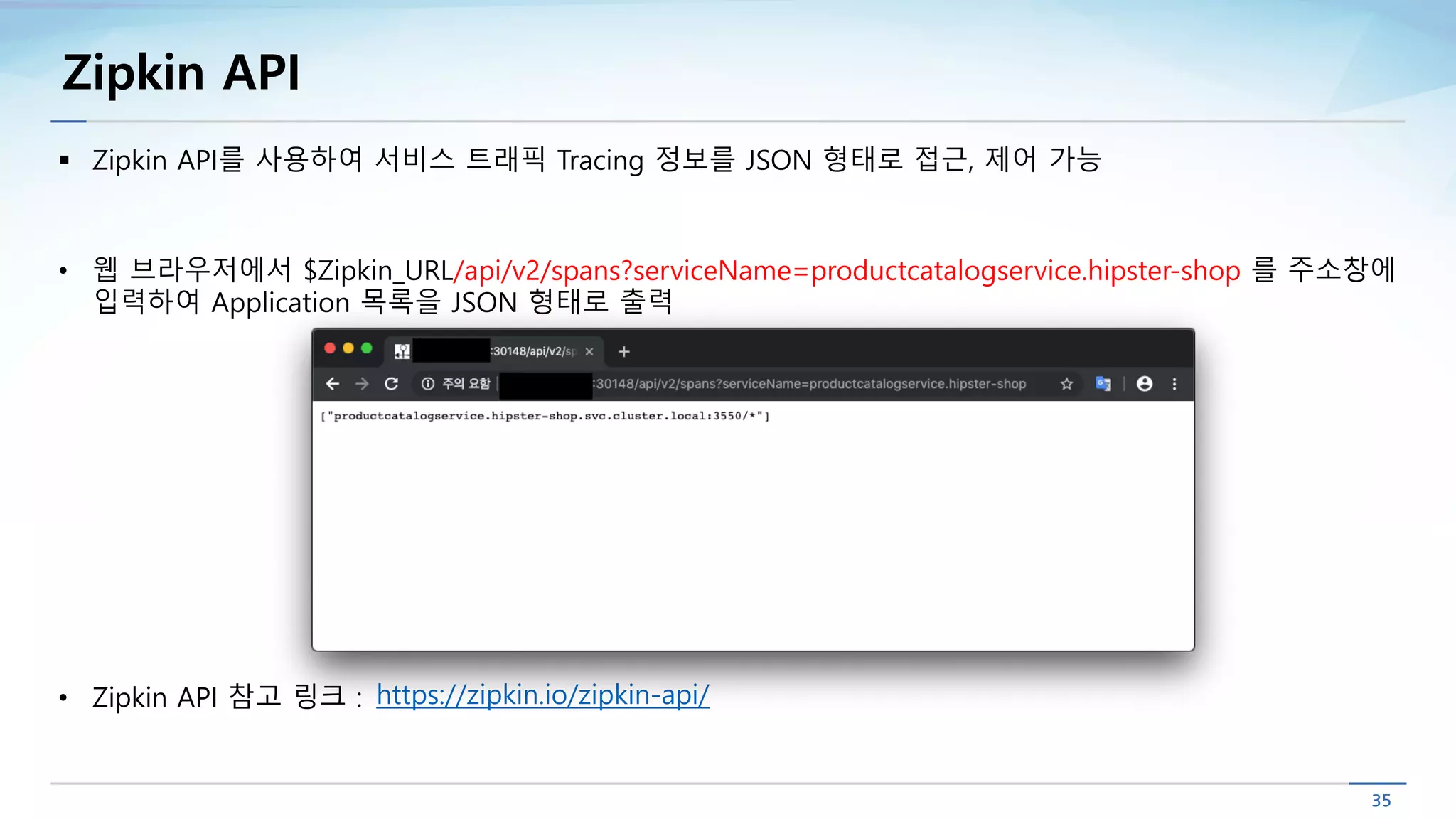 Zipkin API
§ Zipkin API를 사용하여 서비스 트래픽 Tracing 정보를 JSON 형태로 접근, 제어 가능
• 웹 브라우저에서 $Zipkin_URL/api/v2/spans?serviceName=productcatalogservice.hipster-shop 를 주소창에
입력하여 Application 목록을 JSON 형태로 출력
• Zipkin API 참고 링크 : https://zipkin.io/zipkin-api/
 