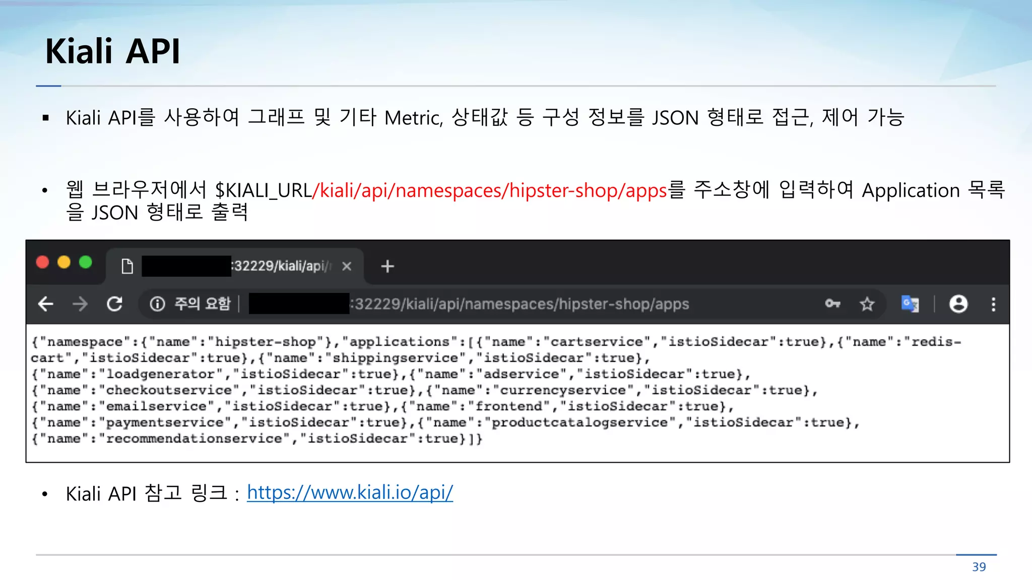 Kiali API
§ Kiali API를 사용하여 그래프 및 기타 Metric, 상태값 등 구성 정보를 JSON 형태로 접근, 제어 가능
• 웹 브라우저에서 $KIALI_URL/kiali/api/namespaces/hipster-shop/apps를 주소창에 입력하여 Application 목록
을 JSON 형태로 출력
https://www.kiali.io/api/• Kiali API 참고 링크 :
 